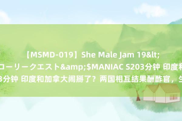 【MSMD-019】She Male Jam 19</a>2008-08-04グローリークエスト&$MANIAC S203分钟 印度和加拿大闹掰了？两国相互结果酬酢官，生意谈判也被中断