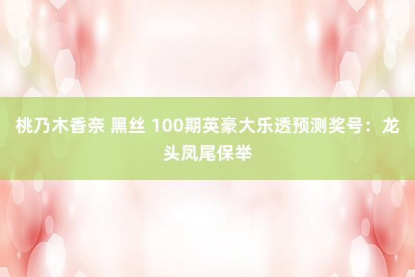 桃乃木香奈 黑丝 100期英豪大乐透预测奖号：龙头凤尾保举