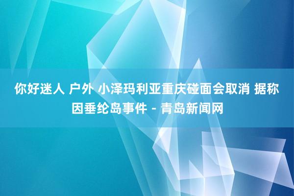 你好迷人 户外 小泽玛利亚重庆碰面会取消 据称因垂纶岛事件－青岛新闻网