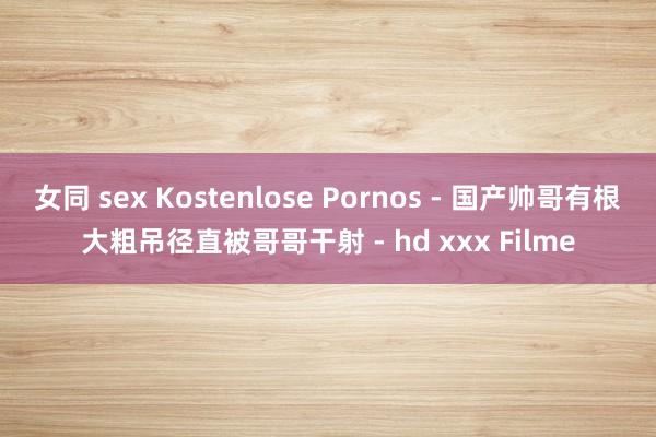 女同 sex Kostenlose Pornos - 国产帅哥有根大粗吊径直被哥哥干射 - hd xxx Filme