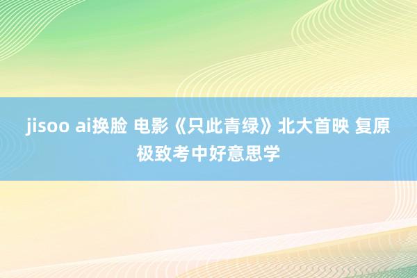 jisoo ai换脸 电影《只此青绿》北大首映 复原极致考中好意思学